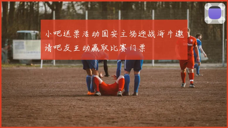 小吧送票活动国安主场迎战海牛邀请吧友互动赢取比赛门票