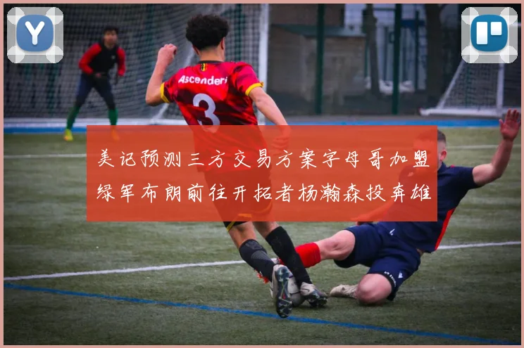 美记预测三方交易方案字母哥加盟绿军布朗前往开拓者杨瀚森投奔雄鹿