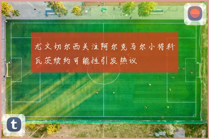 尤文切尔西关注阿尔克马尔小将科瓦茨续约可能性引发热议