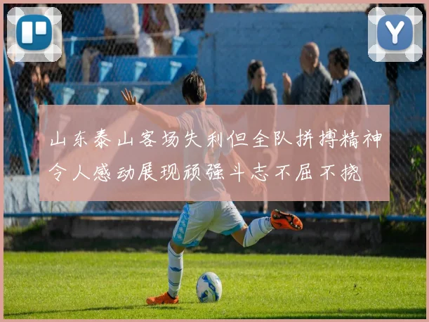 山东泰山客场失利但全队拼搏精神令人感动展现顽强斗志不屈不挠