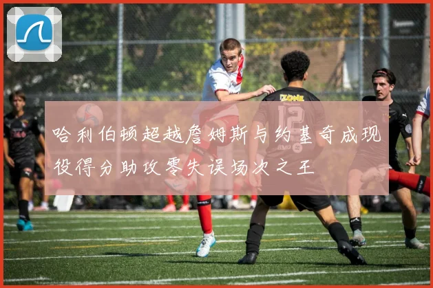 哈利伯顿超越詹姆斯与约基奇成现役得分助攻零失误场次之王