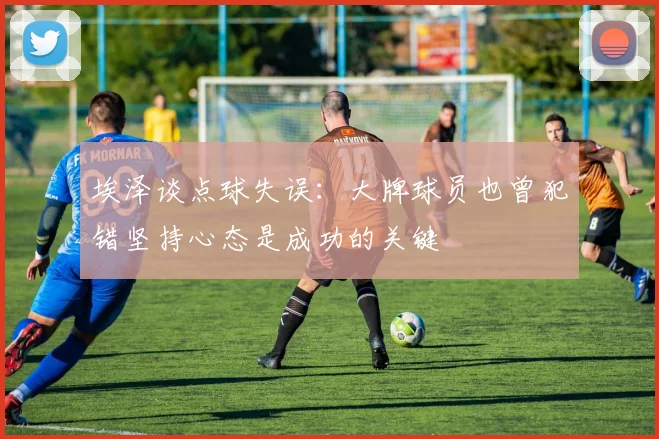 埃泽谈点球失误：大牌球员也曾犯错坚持心态是成功的关键