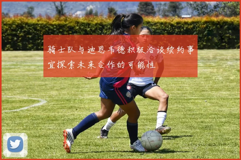 骑士队与迪恩韦德积极洽谈续约事宜探索未来合作的可能性