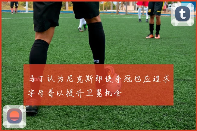 马丁认为尼克斯即使夺冠也应追求字母哥以提升卫冕机会