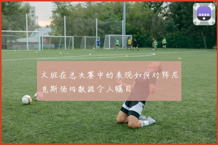 文班在总决赛中的表现如何对阵尼克斯场均数据令人瞩目