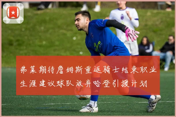 弗莱期待詹姆斯重返骑士结束职业生涯建议球队放弃哈登引援计划