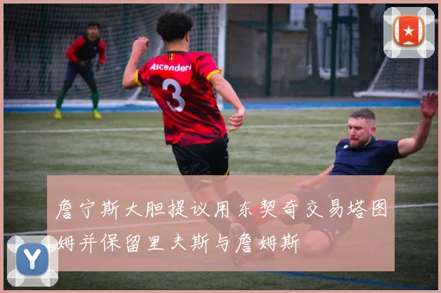 詹宁斯大胆提议用东契奇交易塔图姆并保留里夫斯与詹姆斯