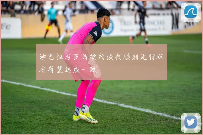 迪巴拉与罗马续约谈判顺利进行双方有望达成一致