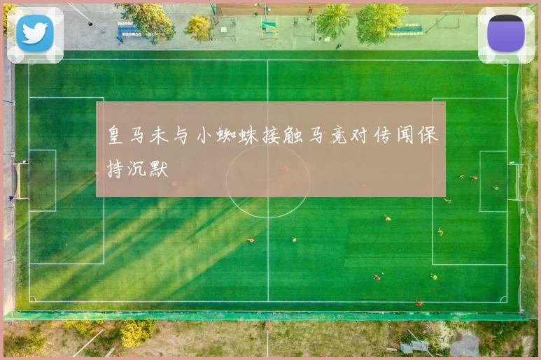 皇马未与小蜘蛛接触马竞对传闻保持沉默