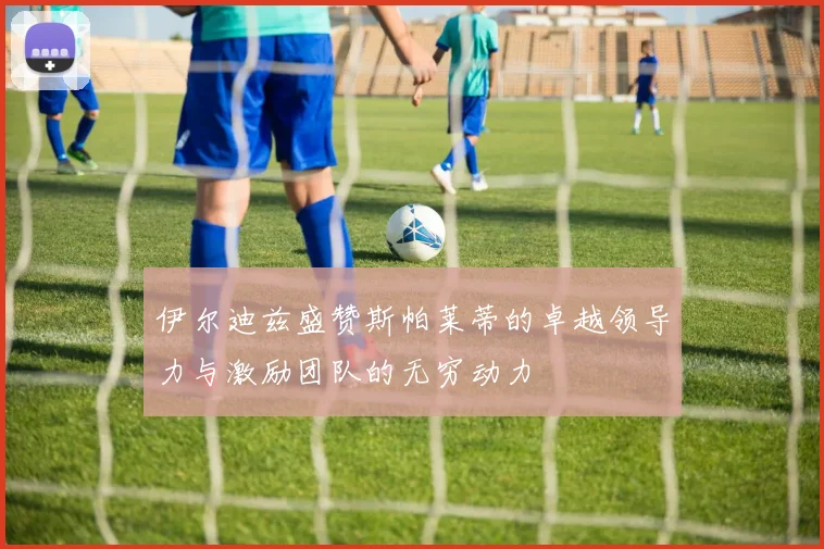 伊尔迪兹盛赞斯帕莱蒂的卓越领导力与激励团队的无穷动力