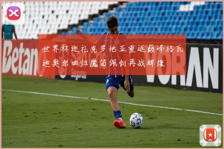 世界杯巡礼克罗地亚重返巅峰格瓦迪奥尔回归魔笛佩剑再战辉煌